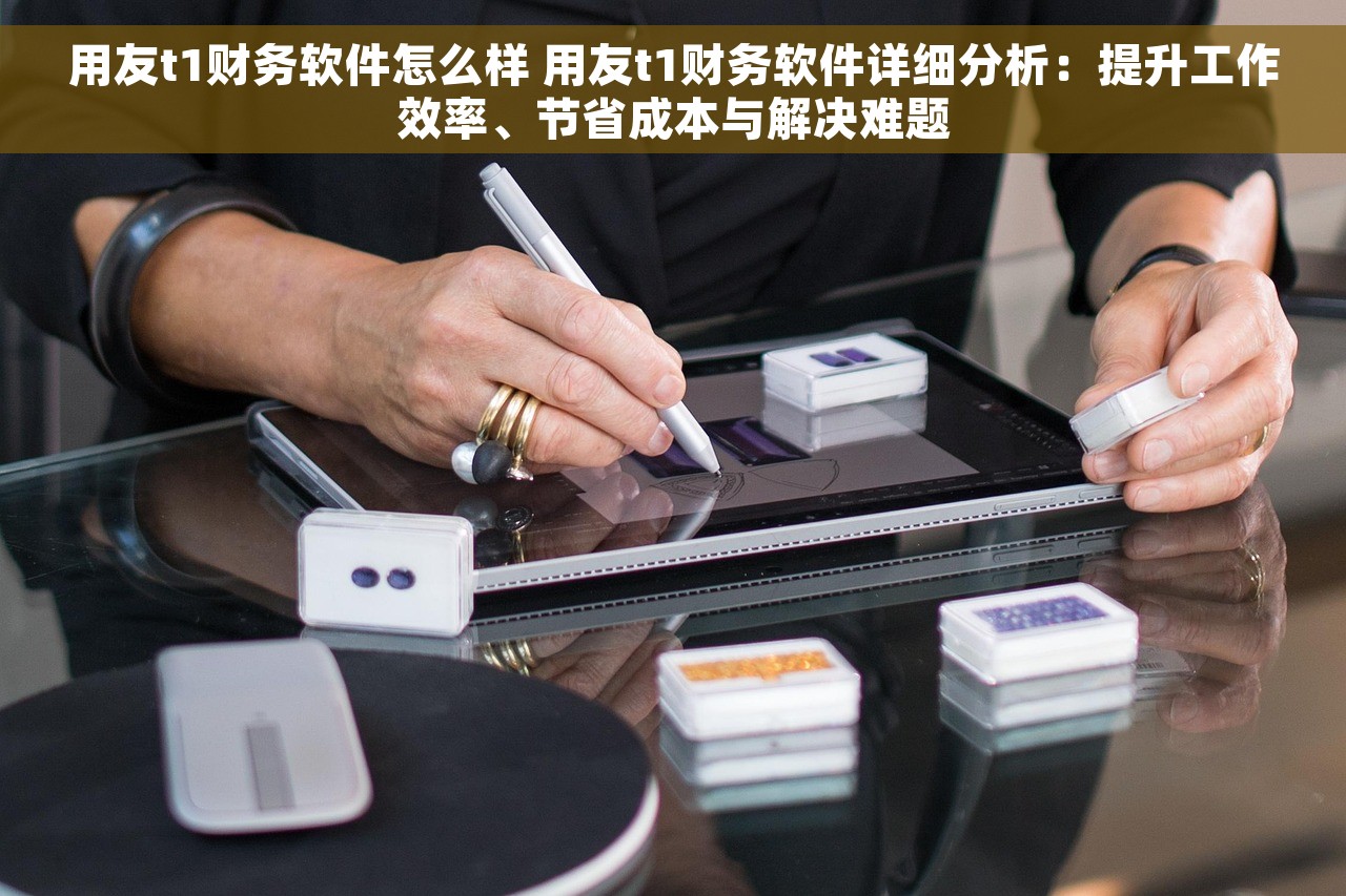 用友t1财务软件怎么样 用友t1财务软件详细分析：提升工作效率、节省成本与解决难题