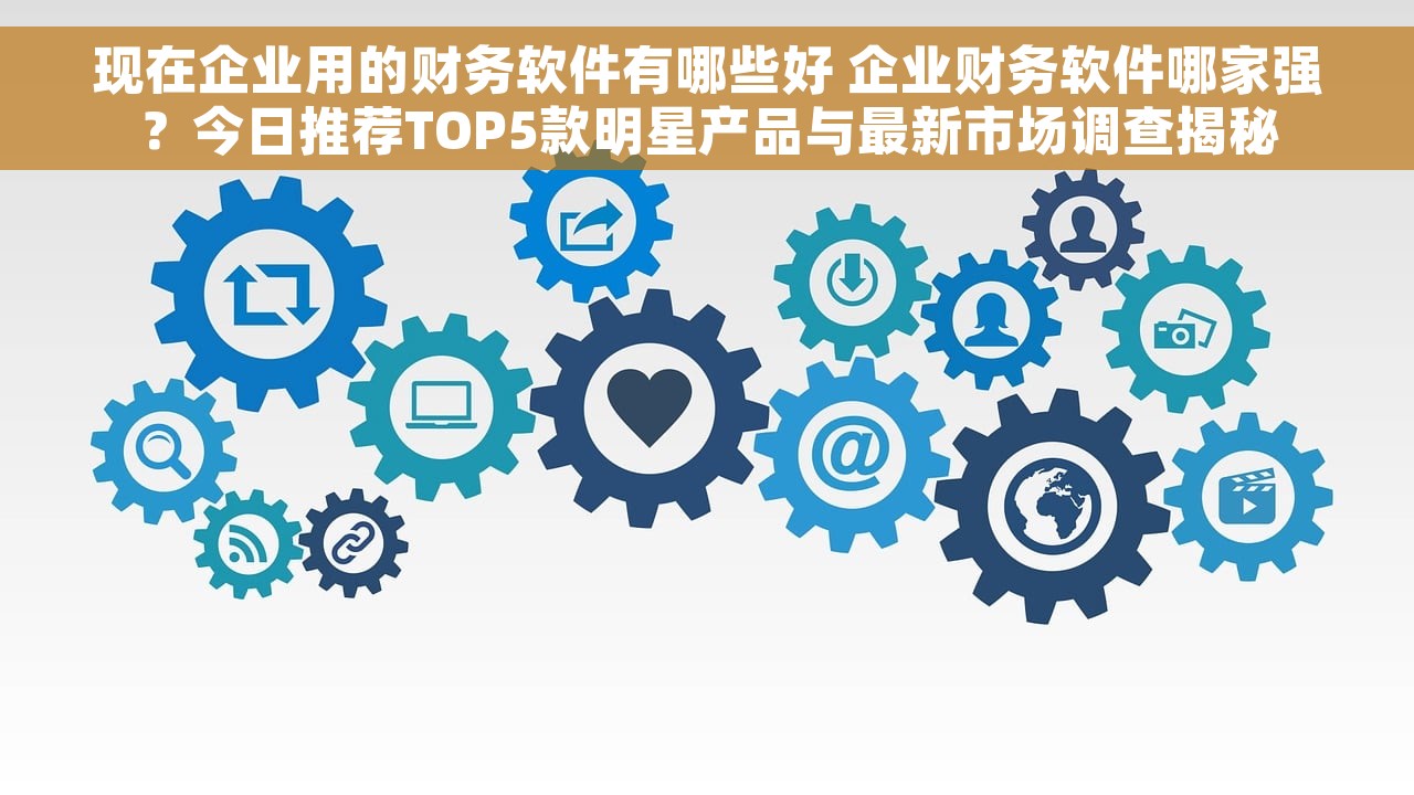 现在企业用的财务软件有哪些好 企业财务软件哪家强？今日推荐TOP5款明星产品与最新市场调查揭秘