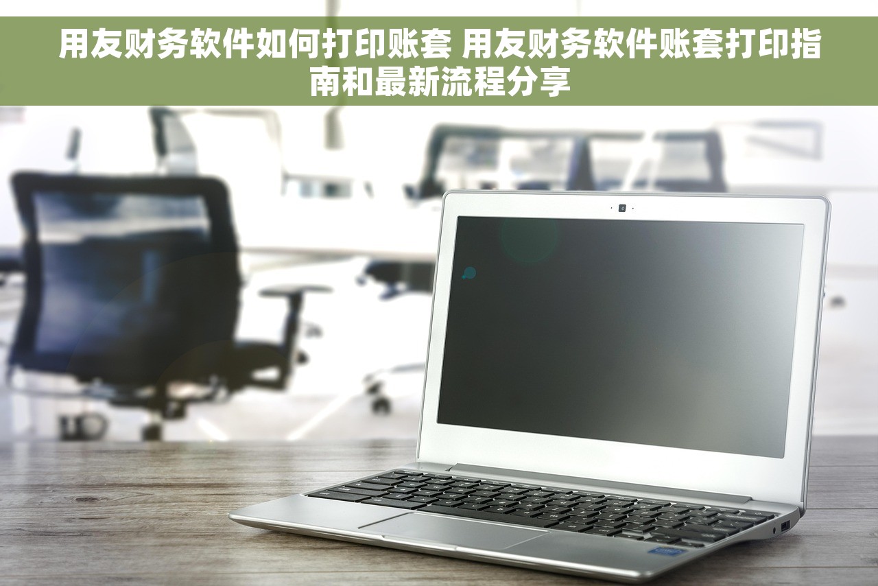 用友财务软件如何打印账套 用友财务软件账套打印指南和最新流程分享