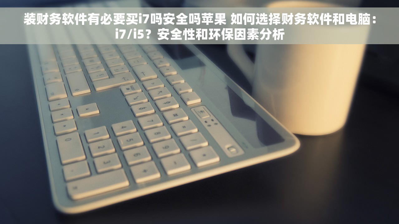装财务软件有必要买i7吗安全吗苹果 如何选择财务软件和电脑：i7/i5？安全性和环保因素分析
