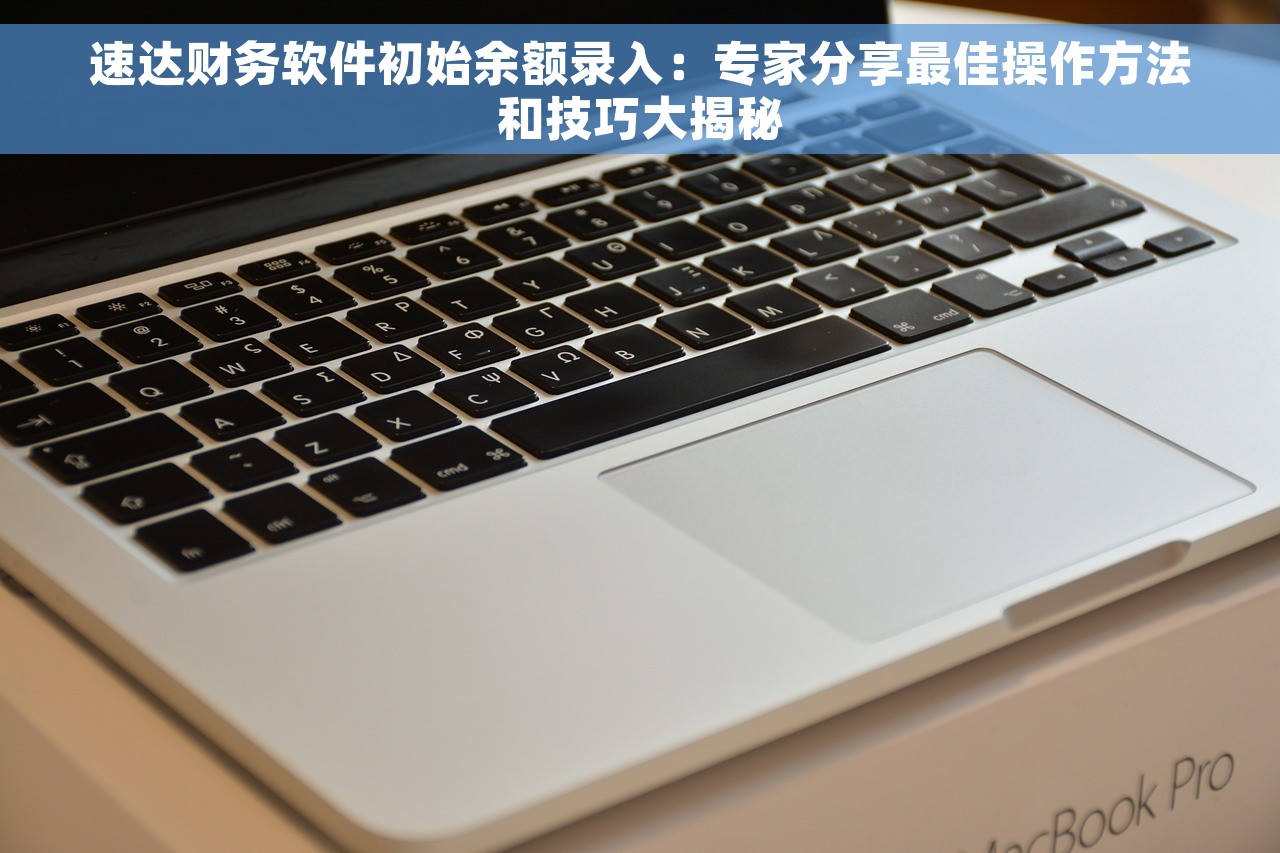 速达财务软件初始余额录入：专家分享最佳操作方法和技巧大揭秘