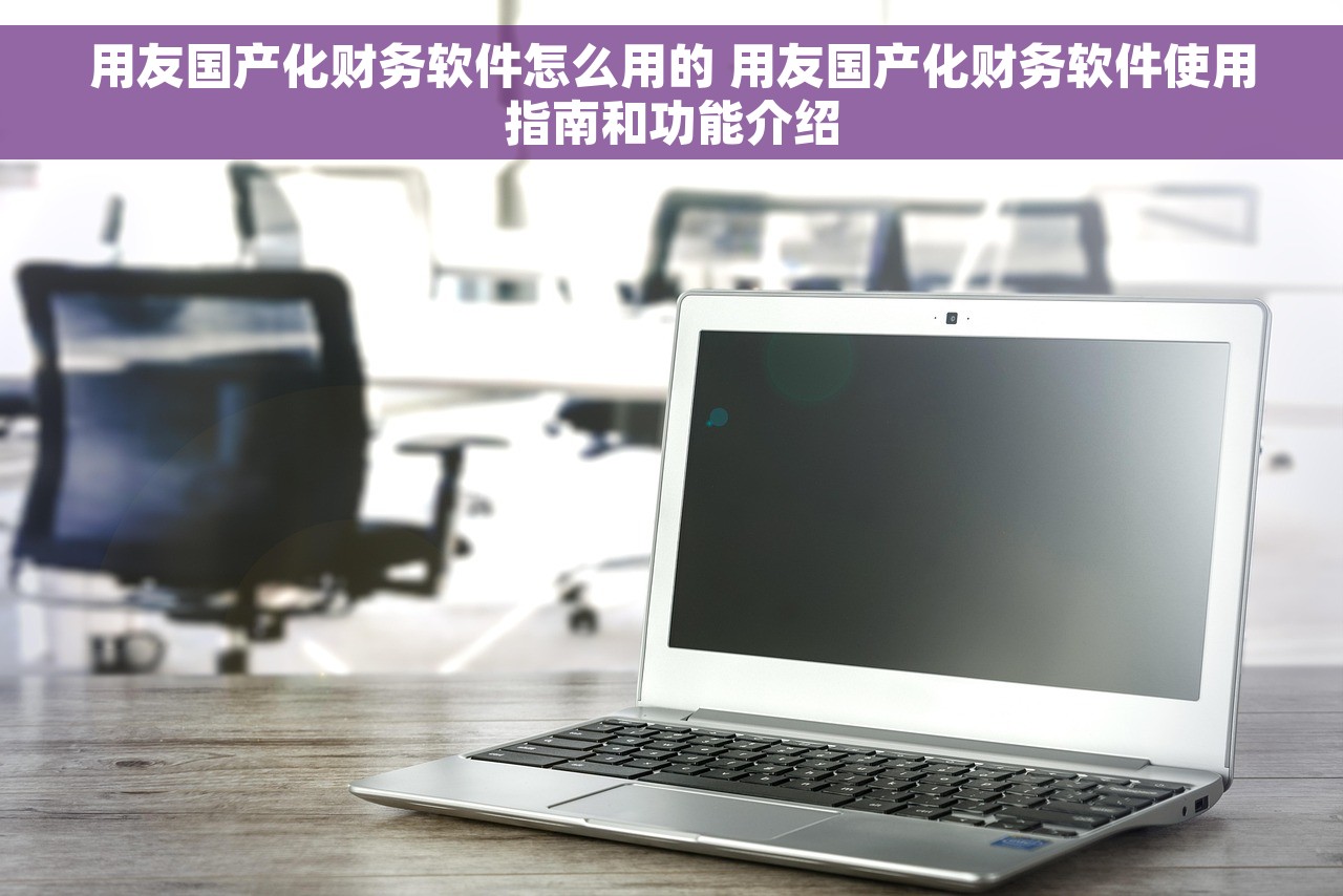 用友国产化财务软件怎么用的 用友国产化财务软件使用指南和功能介绍