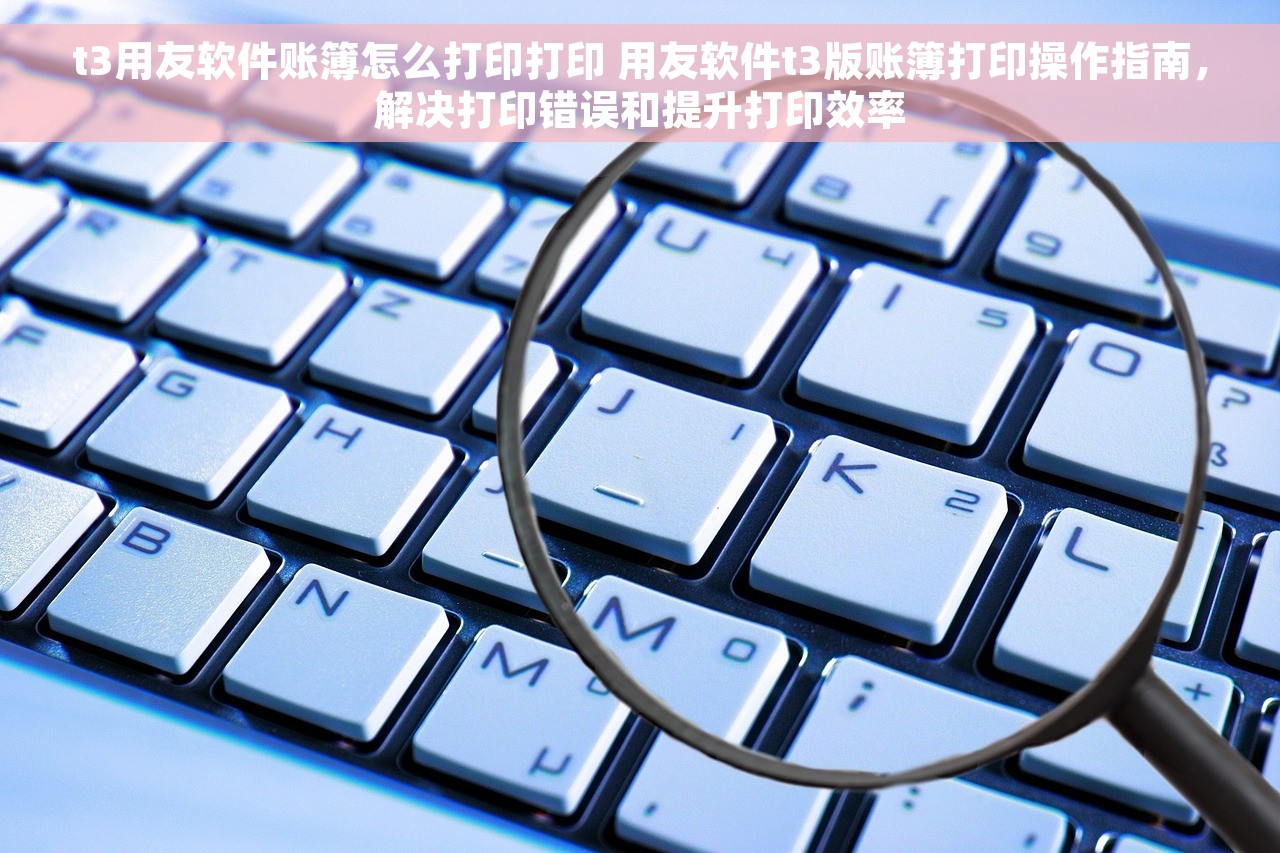 t3用友软件账簿怎么打印打印 用友软件t3版账簿打印操作指南，解决打印错误和提升打印效率
