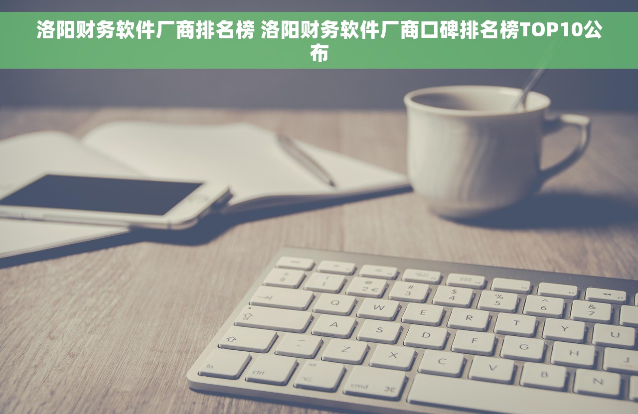洛阳财务软件厂商排名榜 洛阳财务软件厂商口碑排名榜TOP10公布