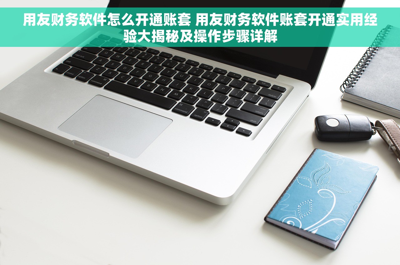 用友财务软件怎么开通账套 用友财务软件账套开通实用经验大揭秘及操作步骤详解