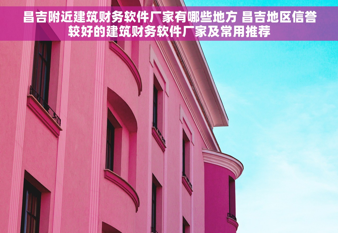 昌吉附近建筑财务软件厂家有哪些地方 昌吉地区信誉较好的建筑财务软件厂家及常用推荐