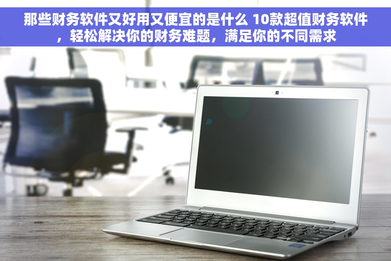 那些财务软件又好用又便宜的是什么 10款超值财务软件，轻松解决你的财务难题，满足你的不同需求