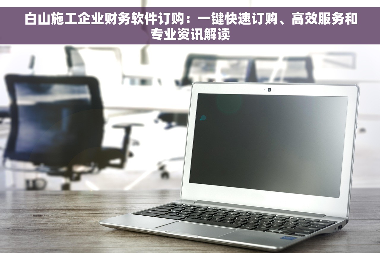白山施工企业财务软件订购：一键快速订购、高效服务和专业资讯解读