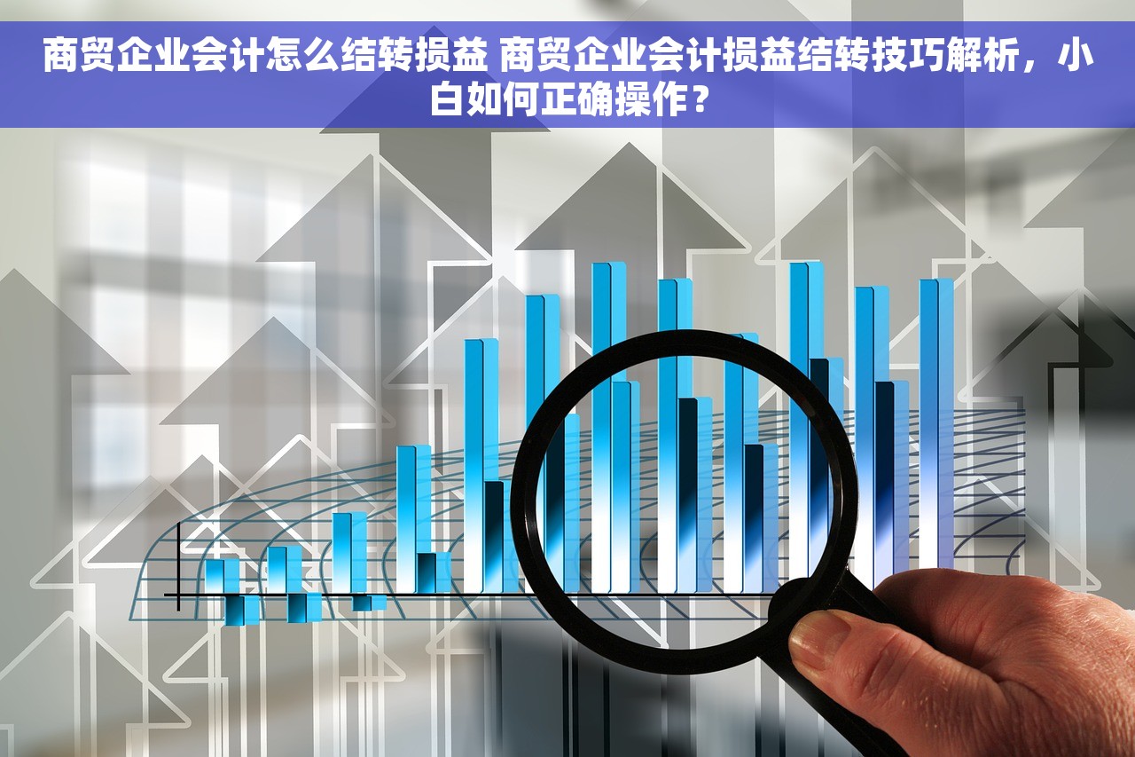 商贸企业会计怎么结转损益 商贸企业会计损益结转技巧解析，小白如何正确操作？