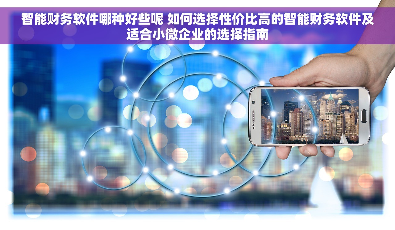 智能财务软件哪种好些呢 如何选择性价比高的智能财务软件及适合小微企业的选择指南