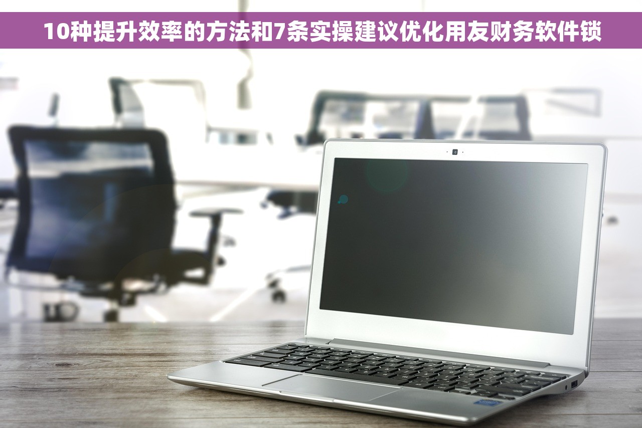 10种提升效率的方法和7条实操建议优化用友财务软件锁
