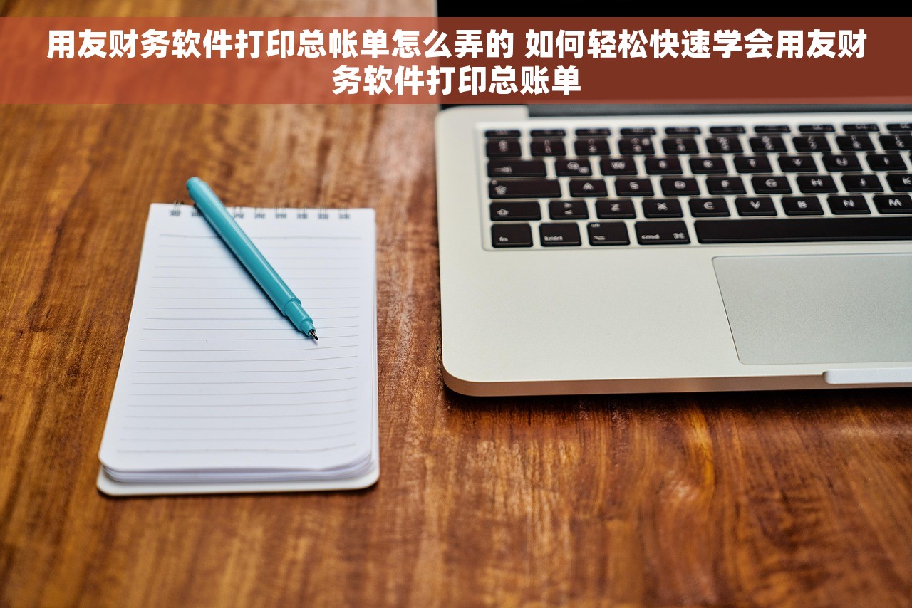 用友财务软件打印总帐单怎么弄的 如何轻松快速学会用友财务软件打印总账单