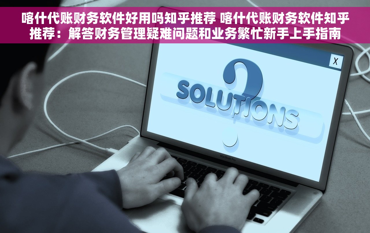喀什代账财务软件好用吗知乎推荐 喀什代账财务软件知乎推荐：解答财务管理疑难问题和业务繁忙新手上手指南