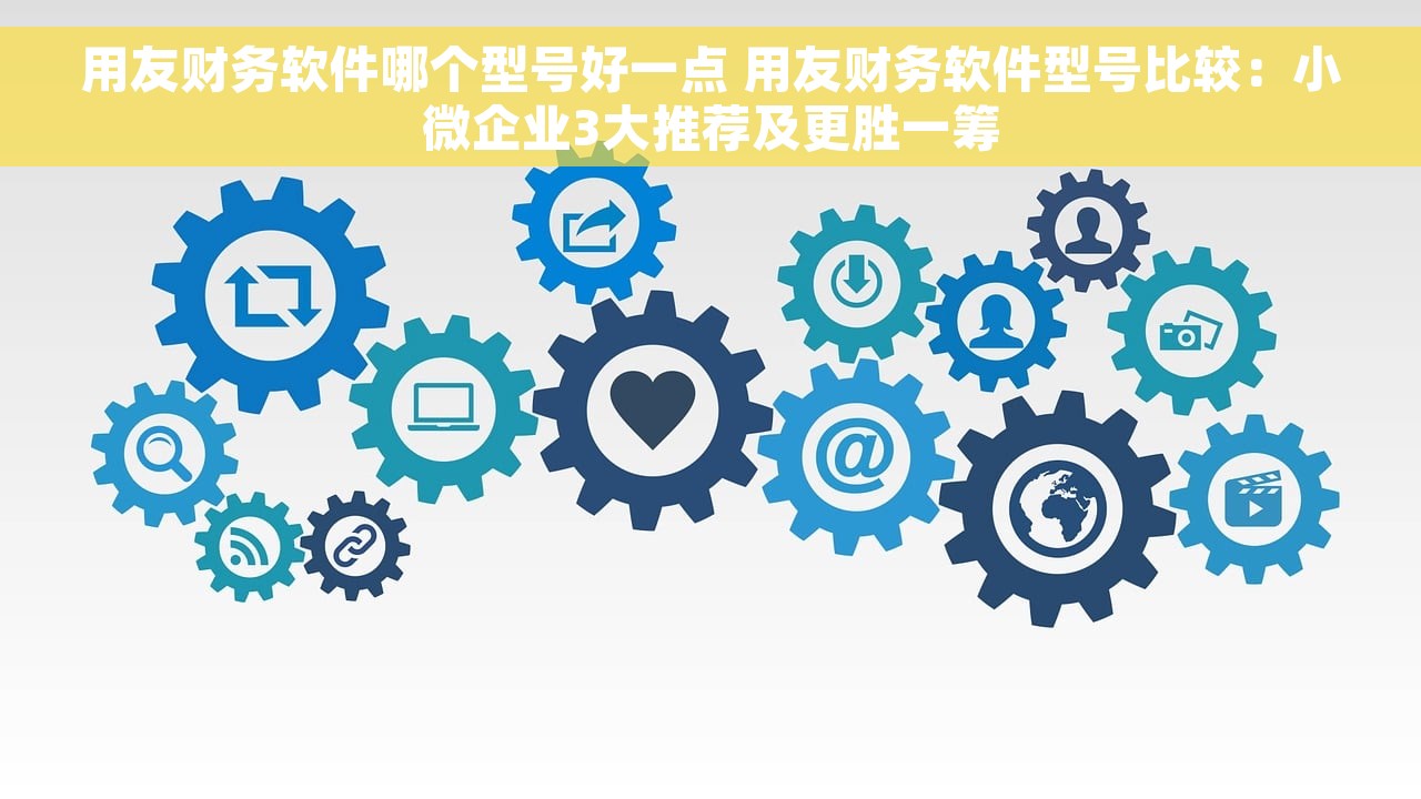 用友财务软件哪个型号好一点 用友财务软件型号比较：小微企业3大推荐及更胜一筹