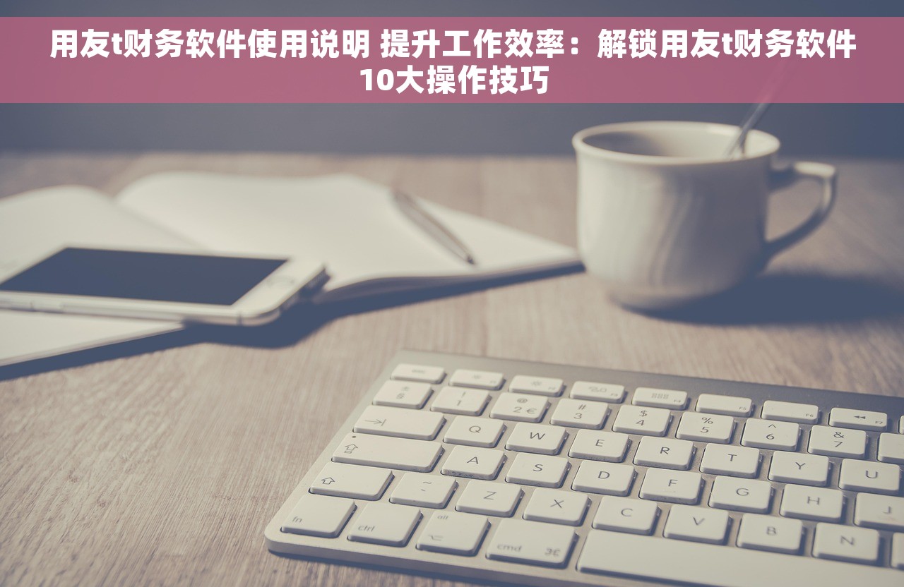 用友t财务软件使用说明 提升工作效率：解锁用友t财务软件10大操作技巧