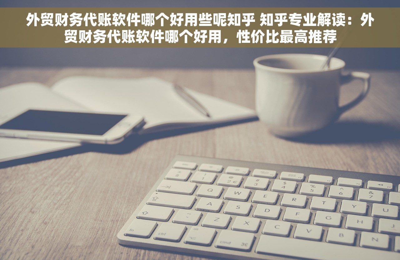 外贸财务代账软件哪个好用些呢知乎 知乎专业解读：外贸财务代账软件哪个好用，性价比最高推荐