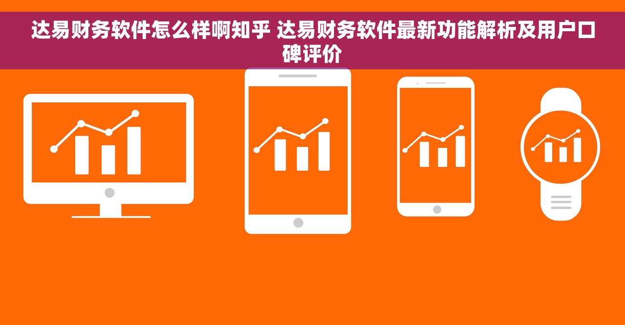 达易财务软件怎么样啊知乎 达易财务软件最新功能解析及用户口碑评价