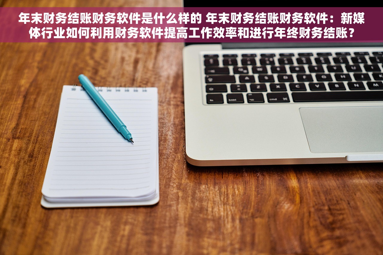 年末财务结账财务软件是什么样的 年末财务结账财务软件：新媒体行业如何利用财务软件提高工作效率和进行年终财务结账？