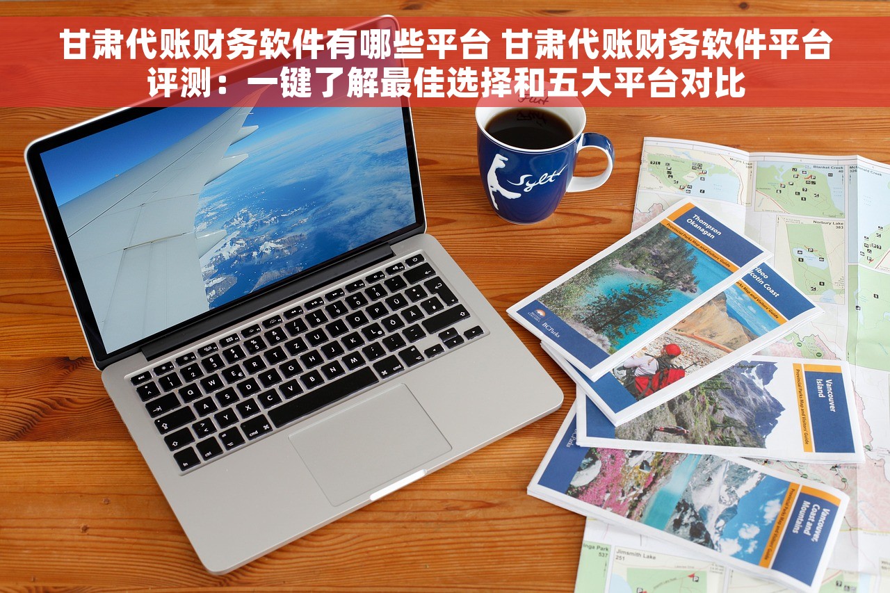 甘肃代账财务软件有哪些平台 甘肃代账财务软件平台评测：一键了解最佳选择和五大平台对比