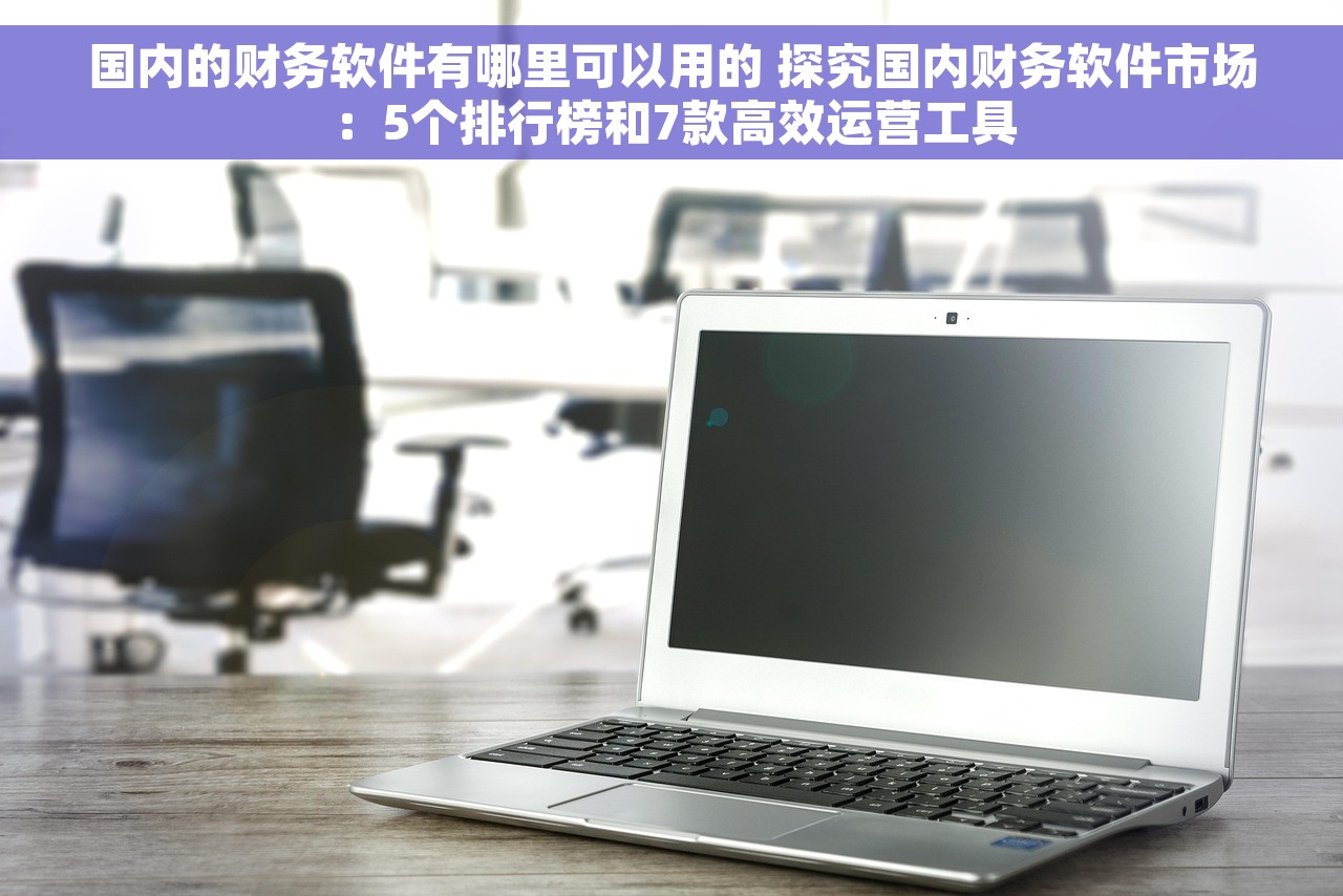 国内的财务软件有哪里可以用的 探究国内财务软件市场：5个排行榜和7款高效运营工具