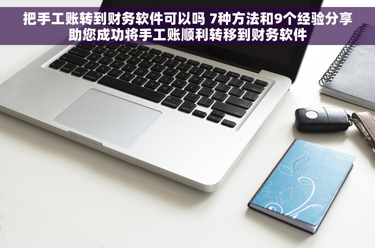 把手工账转到财务软件可以吗 7种方法和9个经验分享助您成功将手工账顺利转移到财务软件